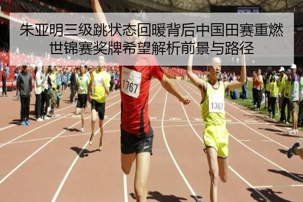 朱亚明三级跳状态回暖背后中国田赛重燃世锦赛奖牌希望解析前景与路径